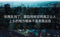 别再乱找了，蘑菇视频官网真正让人上头的地方根本不是表面这些