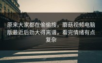 原来大家都在偷偷搜，蘑菇视频电脑版最近后劲大得离谱，看完情绪有点复杂