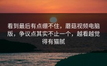 看到最后有点绷不住，蘑菇视频电脑版，争议点其实不止一个，越看越觉得有猫腻