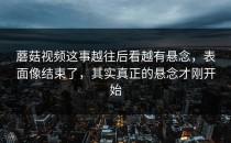 蘑菇视频这事越往后看越有悬念，表面像结束了，其实真正的悬念才刚开始