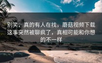 别笑，真的有人在找，蘑菇视频下载这事突然被聊疯了，真相可能和你想的不一样