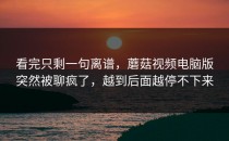 看完只剩一句离谱，蘑菇视频电脑版突然被聊疯了，越到后面越停不下来