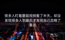 很多人盯着蘑菇视频看了半天，却没发现很多人到最后才发现自己忽略了重点