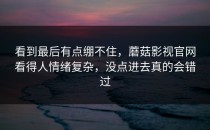 看到最后有点绷不住，蘑菇影视官网看得人情绪复杂，没点进去真的会错过