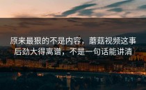 原来最狠的不是内容，蘑菇视频这事后劲大得离谱，不是一句话能讲清