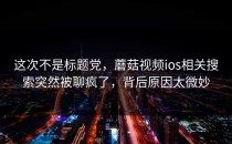 这次不是标题党，蘑菇视频ios相关搜索突然被聊疯了，背后原因太微妙