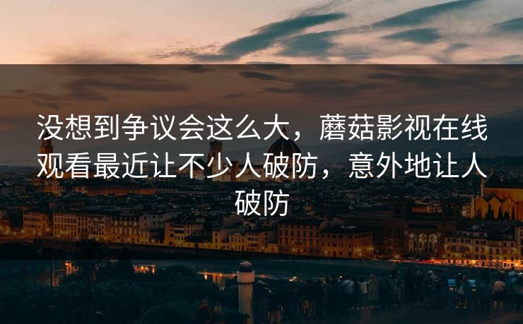 没想到争议会这么大，蘑菇影视在线观看最近让不少人破防，意外地让人破防  第1张