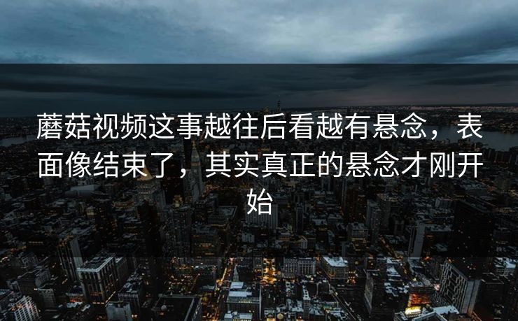 蘑菇视频这事越往后看越有悬念，表面像结束了，其实真正的悬念才刚开始  第1张