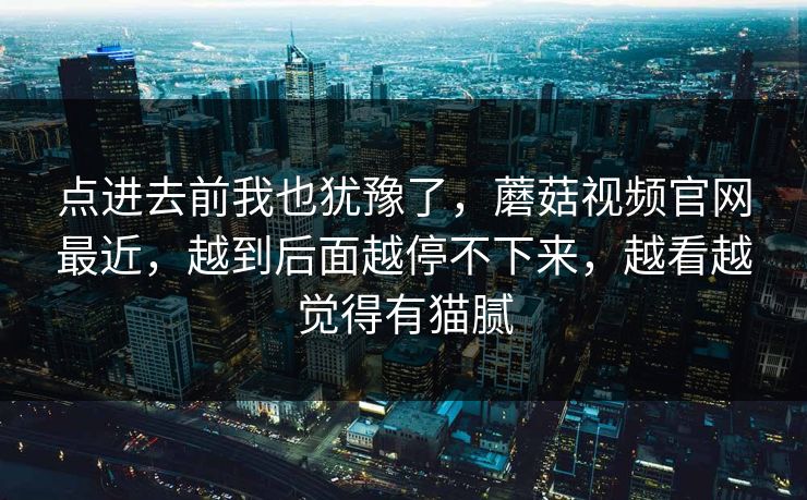 点进去前我也犹豫了,蘑菇视频官网最近,越到后面越停不下来,越看越觉得有猫腻 第1张 点进去前我也犹豫了,蘑菇视频官网最近,越到后面越停不下来,越看越觉得有猫腻 第1张