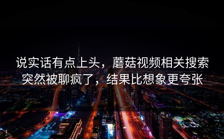 说实话有点上头,蘑菇视频相关搜索突然被聊疯了,结果比想象更夸张 第1张 说实话有点上头,蘑菇视频相关搜索突然被聊疯了,结果比想象更夸张 第1张