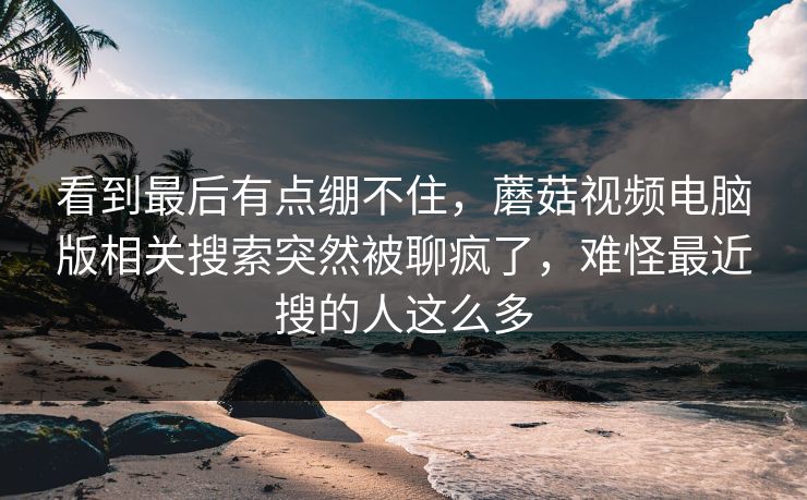 看到最后有点绷不住,蘑菇视频电脑版相关搜索突然被聊疯了,难怪最近搜的人这么多 第1张 看到最后有点绷不住,蘑菇视频电脑版相关搜索突然被聊疯了,难怪最近搜的人这么多 第1张