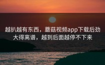 越扒越有东西，蘑菇视频app下载后劲大得离谱，越到后面越停不下来