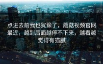 点进去前我也犹豫了，蘑菇视频官网最近，越到后面越停不下来，越看越觉得有猫腻