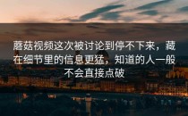 蘑菇视频这次被讨论到停不下来，藏在细节里的信息更猛，知道的人一般不会直接点破