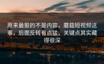 原来最狠的不是内容，蘑菇短视频这事，后面反转有点猛，关键点其实藏得很深