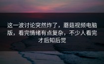 这一波讨论突然炸了，蘑菇视频电脑版，看完情绪有点复杂，不少人看完才后知后觉