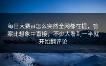 <strong>每日大赛ai</strong>怎么突然全网都在提，答案比想象中直接，不少人看到一半就开始翻评论