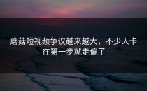 蘑菇短视频争议越来越大，不少人卡在第一步就走偏了