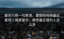 看完只剩一句离谱，蘑菇短视频最近看得人情绪复杂，难怪最近搜的人这么多