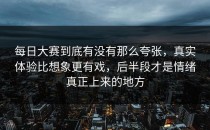 每日大赛到底有没有那么夸张，真实体验比想象更有戏，后半段才是情绪真正上来的地方