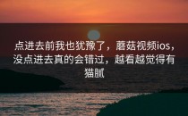 点进去前我也犹豫了，蘑菇视频ios，没点进去真的会错过，越看越觉得有猫腻