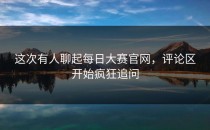这次有人聊起<strong>每日大赛官网</strong>，评论区开始疯狂追问