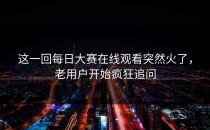 这一回<strong>每日大赛在线观看</strong>突然火了，老用户开始疯狂追问