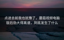 点进去前我也犹豫了，蘑菇视频电脑版后劲大得离谱，到底发生了什么
