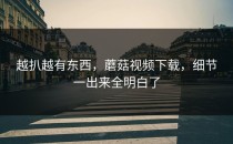 越扒越有东西，蘑菇视频下载，细节一出来全明白了