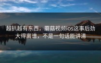 越扒越有东西，蘑菇视频ios这事后劲大得离谱，不是一句话能讲清