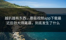 越扒越有东西，蘑菇视频app下载最近后劲大得离谱，到底发生了什么