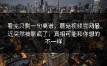 看完只剩一句离谱，蘑菇视频官网最近突然被聊疯了，真相可能和你想的不一样