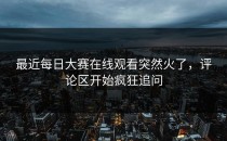 最近<strong>每日大赛在线观看</strong>突然火了，评论区开始疯狂追问