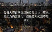 <strong>每日大赛官网</strong>突然被反复讨论，原来是因为内容变化，但最意外的还不是这个