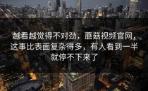 越看越觉得不对劲，蘑菇视频官网，这事比表面复杂得多，有人看到一半就停不下来了