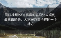 蘑菇视频ios这事真的容易让人误判，最离谱的是，大家居然都卡在同一个地方