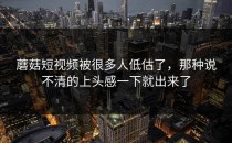 蘑菇短视频被很多人低估了，那种说不清的上头感一下就出来了