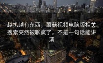 越扒越有东西，蘑菇视频电脑版相关搜索突然被聊疯了，不是一句话能讲清