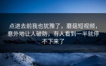 点进去前我也犹豫了，蘑菇短视频，意外地让人破防，有人看到一半就停不下来了
