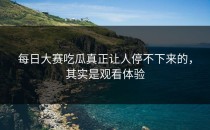 <strong>每日大赛吃瓜</strong>真正让人停不下来的，其实是观看体验