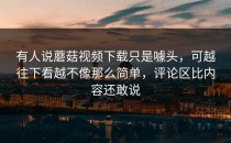 有人说蘑菇视频下载只是噱头，可越往下看越不像那么简单，评论区比内容还敢说