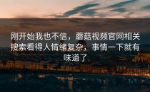 刚开始我也不信，蘑菇视频官网相关搜索看得人情绪复杂，事情一下就有味道了