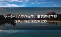 这一波讨论突然炸了，蘑菇视频下载这事，背后原因太微妙
