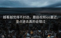 越看越觉得不对劲，蘑菇视频ios最近，没点进去真的会错过