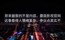 原来最狠的不是内容，蘑菇影视官网这事看得人情绪复杂，争议点其实不止一个