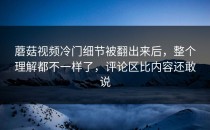 蘑菇视频冷门细节被翻出来后，整个理解都不一样了，评论区比内容还敢说