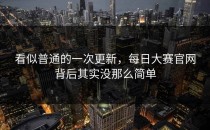 看似普通的一次更新，<strong>每日大赛官网</strong>背后其实没那么简单