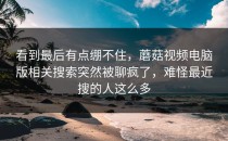 看到最后有点绷不住，蘑菇视频电脑版相关搜索突然被聊疯了，难怪最近搜的人这么多