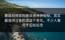 蘑菇视频官网被说得神神秘秘，其实最值得注意的是这个变化，不少人看完才后知后觉