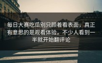 <strong>每日大赛吃瓜</strong>别只顾着看表面，真正有意思的是观看体验，不少人看到一半就开始翻评论
